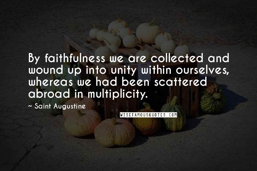 Saint Augustine Quotes: By faithfulness we are collected and wound up into unity within ourselves, whereas we had been scattered abroad in multiplicity.
