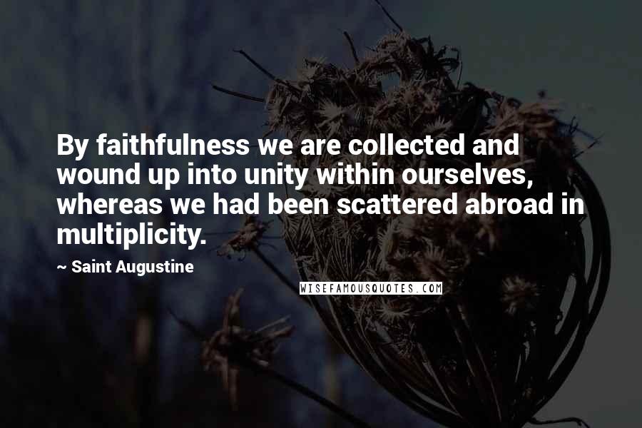 Saint Augustine Quotes: By faithfulness we are collected and wound up into unity within ourselves, whereas we had been scattered abroad in multiplicity.