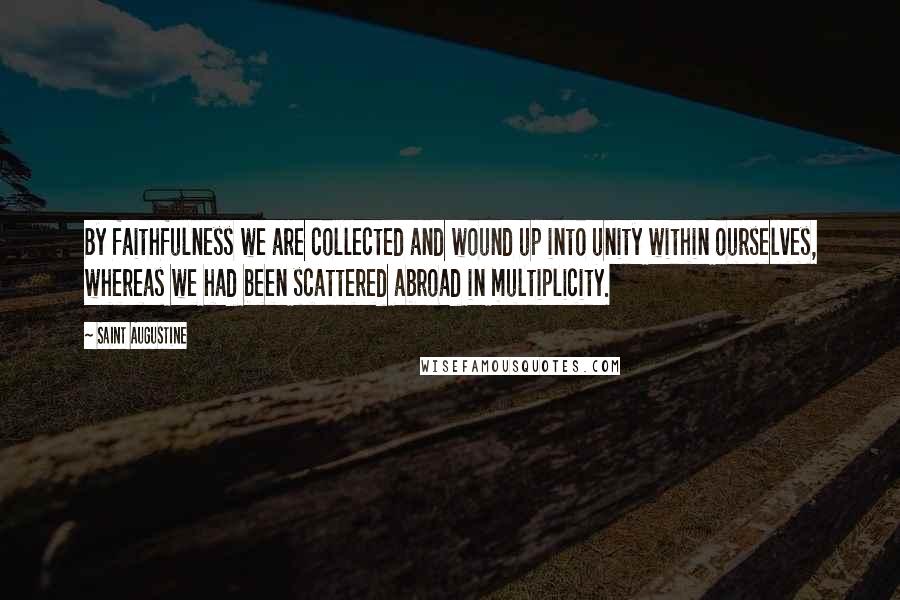 Saint Augustine Quotes: By faithfulness we are collected and wound up into unity within ourselves, whereas we had been scattered abroad in multiplicity.