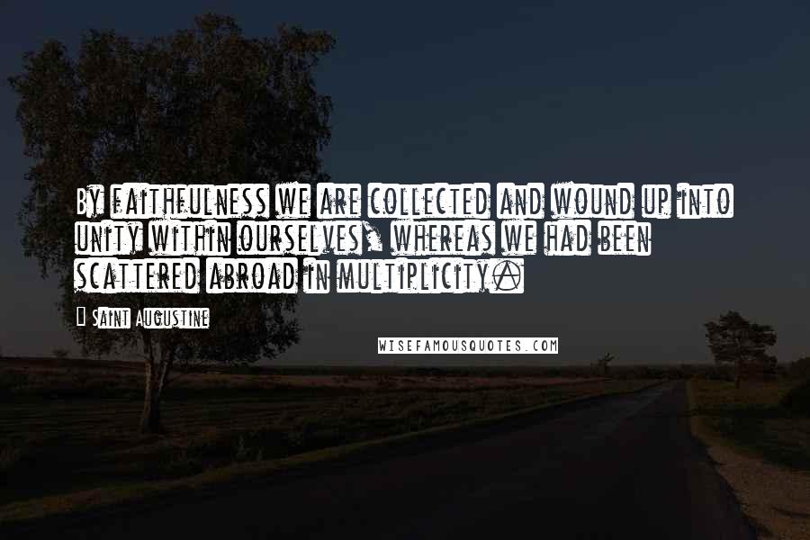 Saint Augustine Quotes: By faithfulness we are collected and wound up into unity within ourselves, whereas we had been scattered abroad in multiplicity.