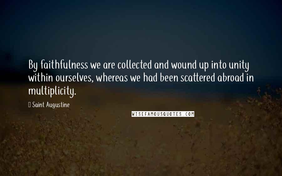 Saint Augustine Quotes: By faithfulness we are collected and wound up into unity within ourselves, whereas we had been scattered abroad in multiplicity.