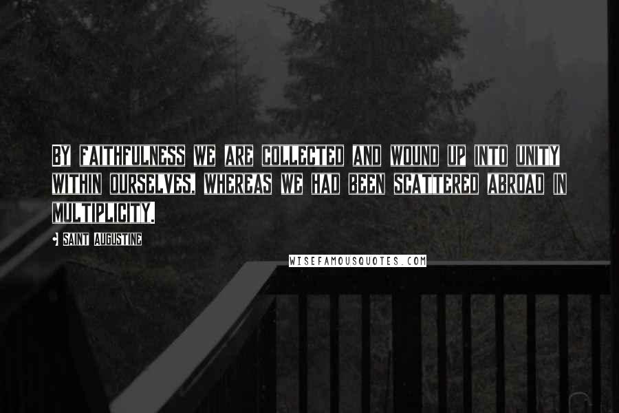 Saint Augustine Quotes: By faithfulness we are collected and wound up into unity within ourselves, whereas we had been scattered abroad in multiplicity.