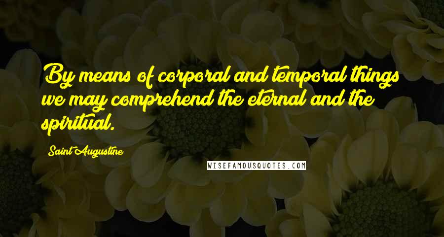 Saint Augustine Quotes: By means of corporal and temporal things we may comprehend the eternal and the spiritual.