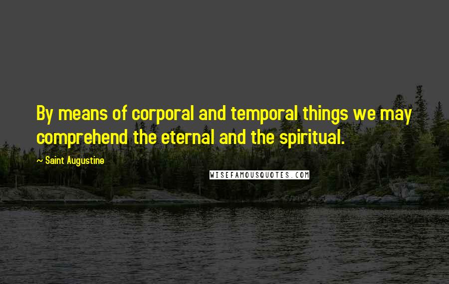 Saint Augustine Quotes: By means of corporal and temporal things we may comprehend the eternal and the spiritual.