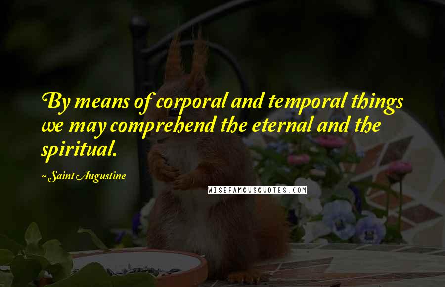 Saint Augustine Quotes: By means of corporal and temporal things we may comprehend the eternal and the spiritual.