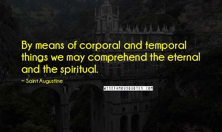 Saint Augustine Quotes: By means of corporal and temporal things we may comprehend the eternal and the spiritual.