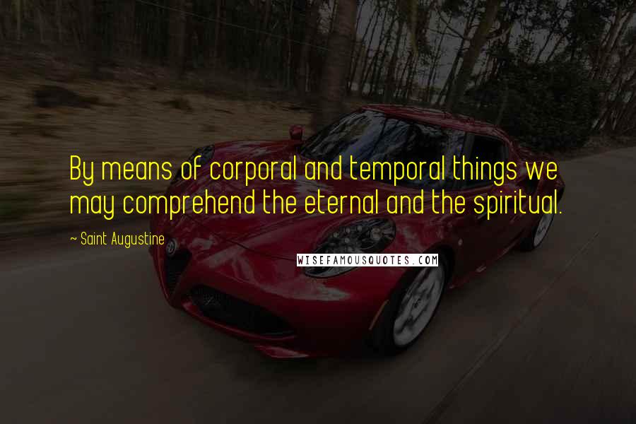 Saint Augustine Quotes: By means of corporal and temporal things we may comprehend the eternal and the spiritual.