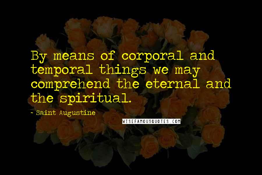 Saint Augustine Quotes: By means of corporal and temporal things we may comprehend the eternal and the spiritual.