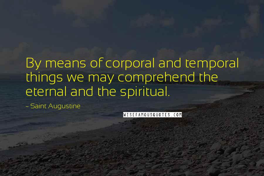 Saint Augustine Quotes: By means of corporal and temporal things we may comprehend the eternal and the spiritual.