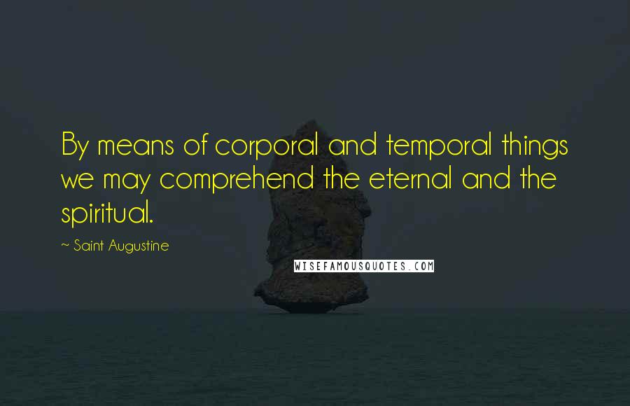 Saint Augustine Quotes: By means of corporal and temporal things we may comprehend the eternal and the spiritual.