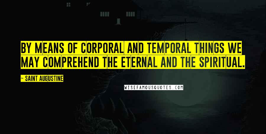 Saint Augustine Quotes: By means of corporal and temporal things we may comprehend the eternal and the spiritual.