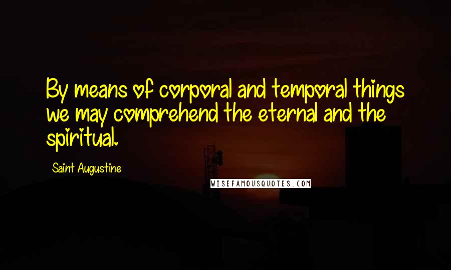 Saint Augustine Quotes: By means of corporal and temporal things we may comprehend the eternal and the spiritual.