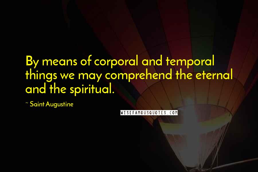 Saint Augustine Quotes: By means of corporal and temporal things we may comprehend the eternal and the spiritual.