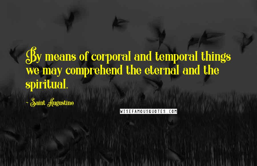 Saint Augustine Quotes: By means of corporal and temporal things we may comprehend the eternal and the spiritual.