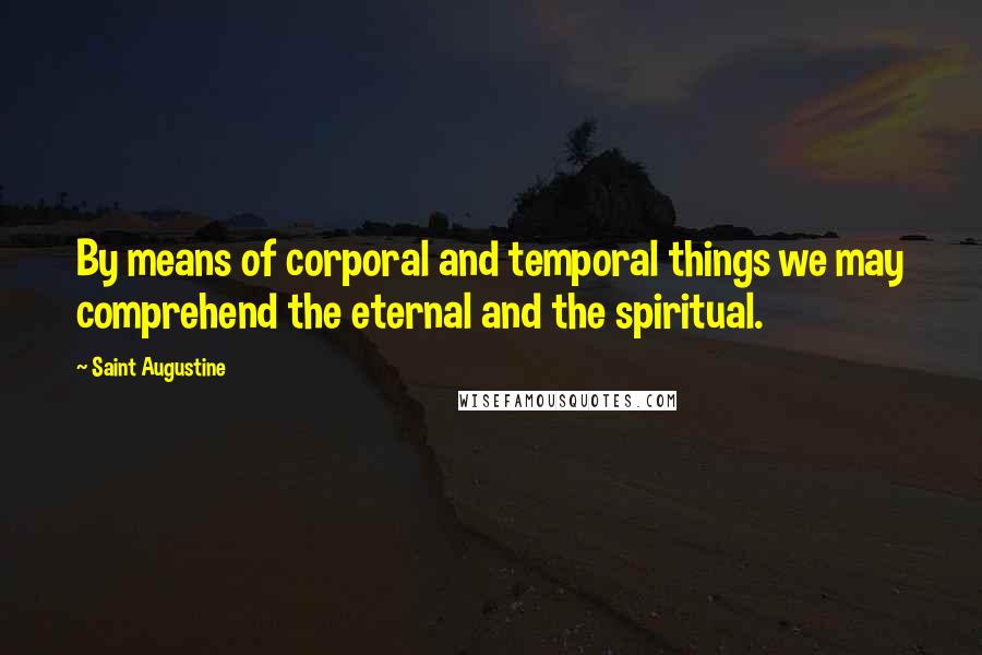 Saint Augustine Quotes: By means of corporal and temporal things we may comprehend the eternal and the spiritual.