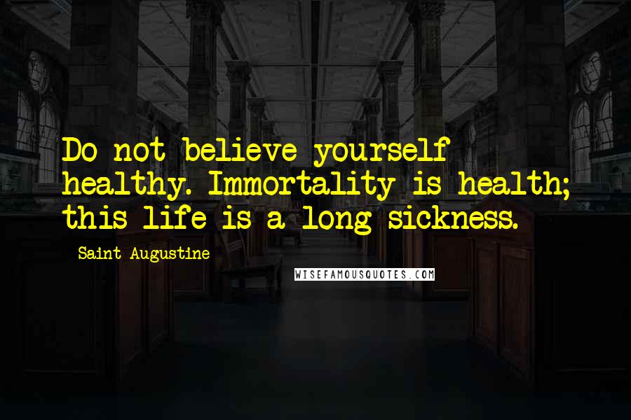 Saint Augustine Quotes: Do not believe yourself healthy. Immortality is health; this life is a long sickness.
