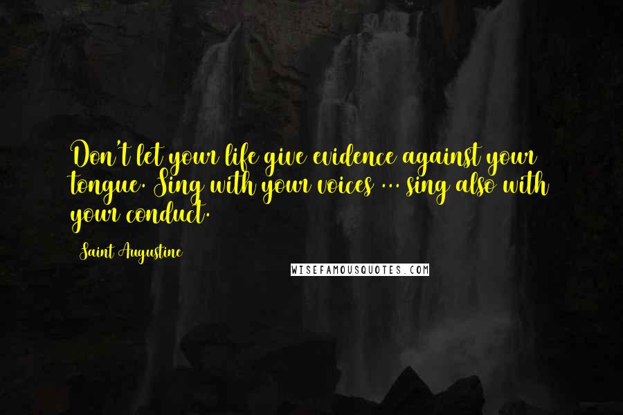 Saint Augustine Quotes: Don't let your life give evidence against your tongue. Sing with your voices ... sing also with your conduct.