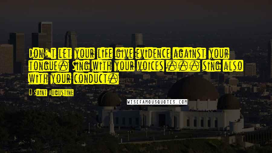 Saint Augustine Quotes: Don't let your life give evidence against your tongue. Sing with your voices ... sing also with your conduct.