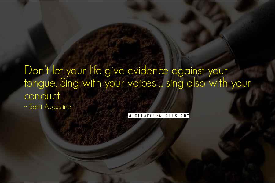 Saint Augustine Quotes: Don't let your life give evidence against your tongue. Sing with your voices ... sing also with your conduct.