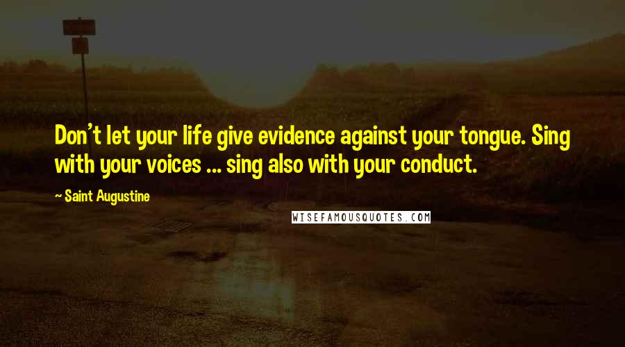 Saint Augustine Quotes: Don't let your life give evidence against your tongue. Sing with your voices ... sing also with your conduct.