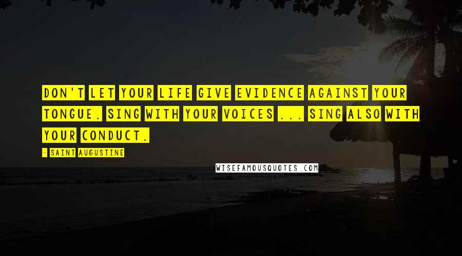 Saint Augustine Quotes: Don't let your life give evidence against your tongue. Sing with your voices ... sing also with your conduct.