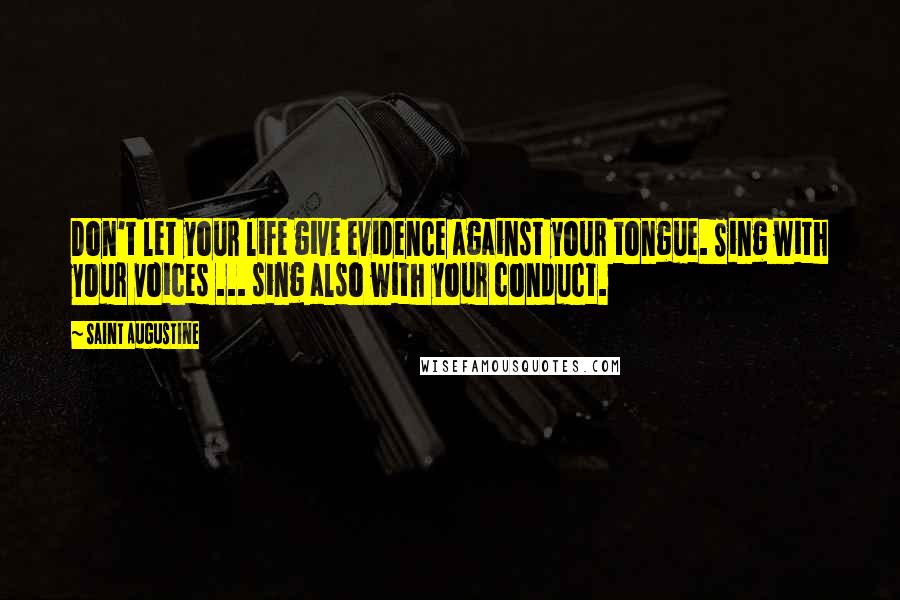 Saint Augustine Quotes: Don't let your life give evidence against your tongue. Sing with your voices ... sing also with your conduct.