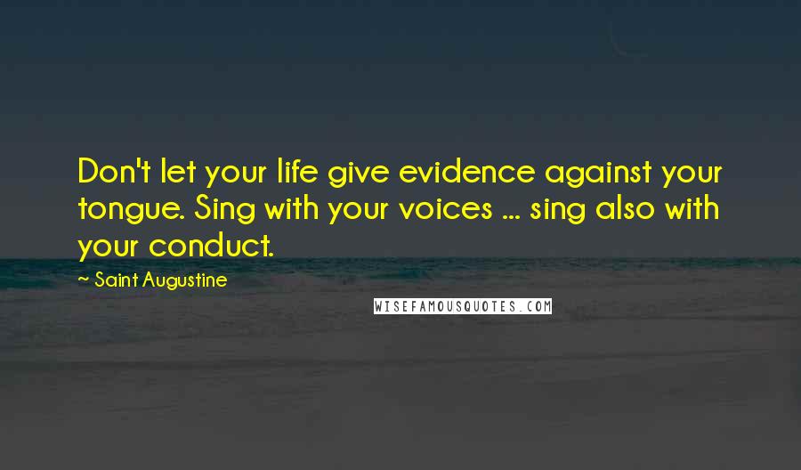 Saint Augustine Quotes: Don't let your life give evidence against your tongue. Sing with your voices ... sing also with your conduct.