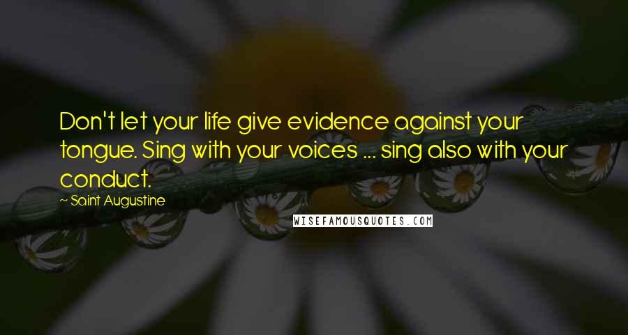 Saint Augustine Quotes: Don't let your life give evidence against your tongue. Sing with your voices ... sing also with your conduct.