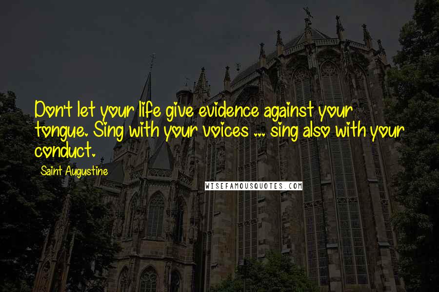 Saint Augustine Quotes: Don't let your life give evidence against your tongue. Sing with your voices ... sing also with your conduct.