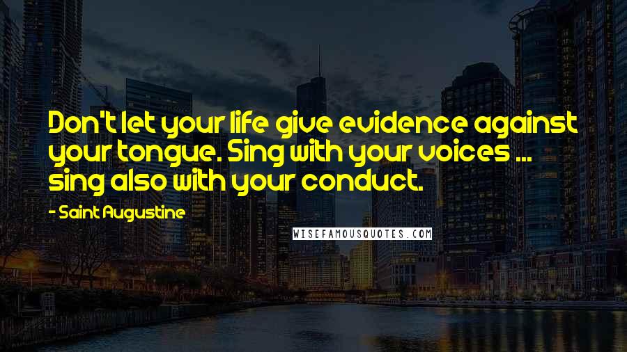 Saint Augustine Quotes: Don't let your life give evidence against your tongue. Sing with your voices ... sing also with your conduct.