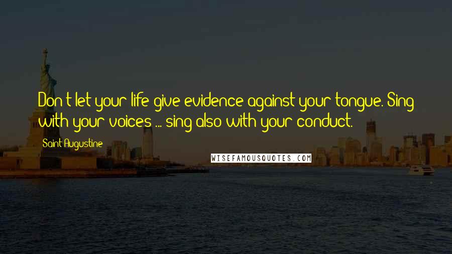 Saint Augustine Quotes: Don't let your life give evidence against your tongue. Sing with your voices ... sing also with your conduct.