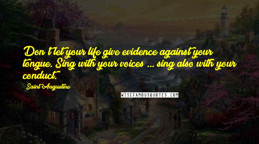 Saint Augustine Quotes: Don't let your life give evidence against your tongue. Sing with your voices ... sing also with your conduct.