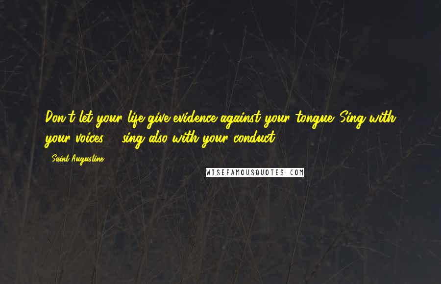 Saint Augustine Quotes: Don't let your life give evidence against your tongue. Sing with your voices ... sing also with your conduct.