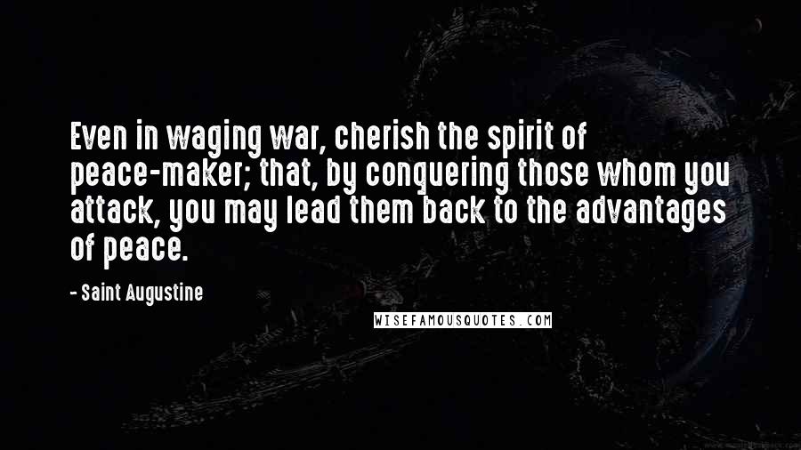 Saint Augustine Quotes: Even in waging war, cherish the spirit of peace-maker; that, by conquering those whom you attack, you may lead them back to the advantages of peace.