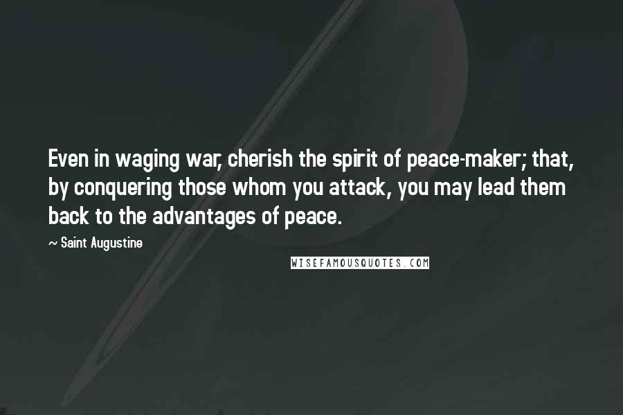 Saint Augustine Quotes: Even in waging war, cherish the spirit of peace-maker; that, by conquering those whom you attack, you may lead them back to the advantages of peace.