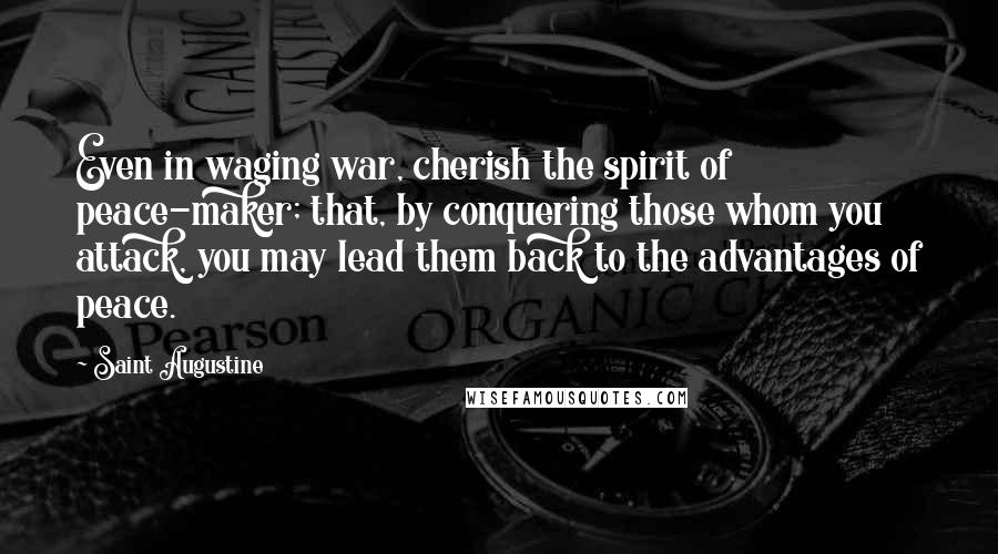 Saint Augustine Quotes: Even in waging war, cherish the spirit of peace-maker; that, by conquering those whom you attack, you may lead them back to the advantages of peace.