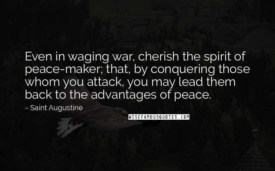 Saint Augustine Quotes: Even in waging war, cherish the spirit of peace-maker; that, by conquering those whom you attack, you may lead them back to the advantages of peace.