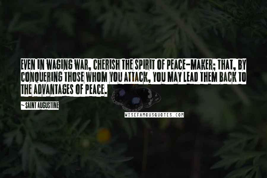 Saint Augustine Quotes: Even in waging war, cherish the spirit of peace-maker; that, by conquering those whom you attack, you may lead them back to the advantages of peace.