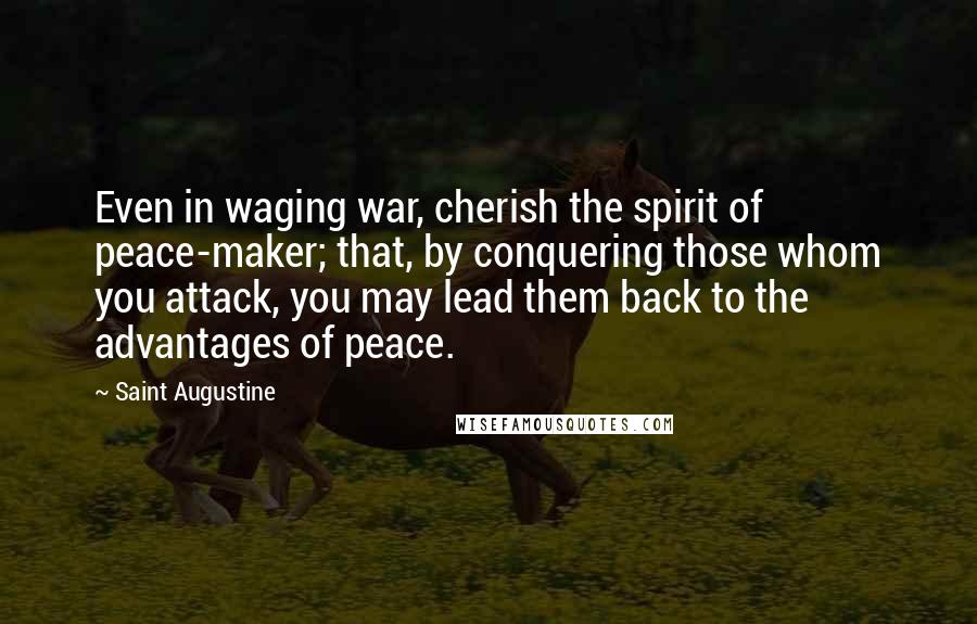 Saint Augustine Quotes: Even in waging war, cherish the spirit of peace-maker; that, by conquering those whom you attack, you may lead them back to the advantages of peace.