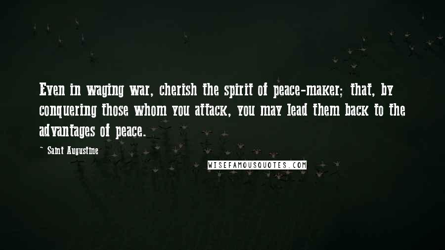 Saint Augustine Quotes: Even in waging war, cherish the spirit of peace-maker; that, by conquering those whom you attack, you may lead them back to the advantages of peace.