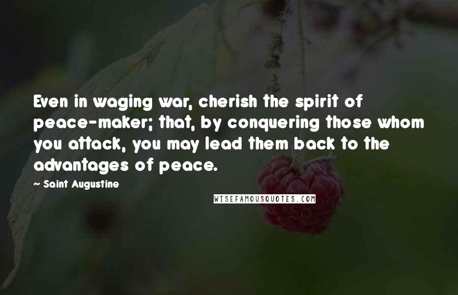 Saint Augustine Quotes: Even in waging war, cherish the spirit of peace-maker; that, by conquering those whom you attack, you may lead them back to the advantages of peace.