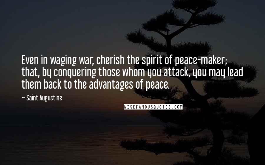 Saint Augustine Quotes: Even in waging war, cherish the spirit of peace-maker; that, by conquering those whom you attack, you may lead them back to the advantages of peace.