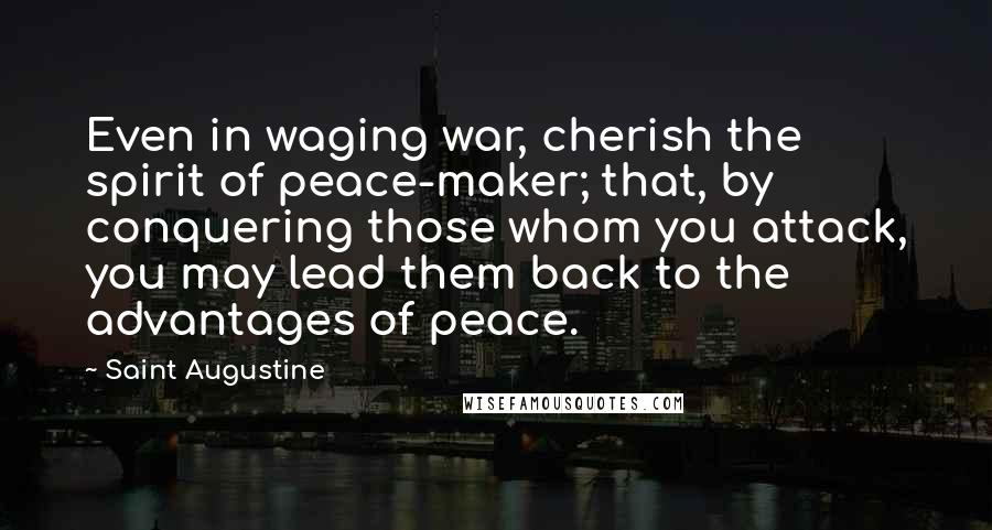 Saint Augustine Quotes: Even in waging war, cherish the spirit of peace-maker; that, by conquering those whom you attack, you may lead them back to the advantages of peace.