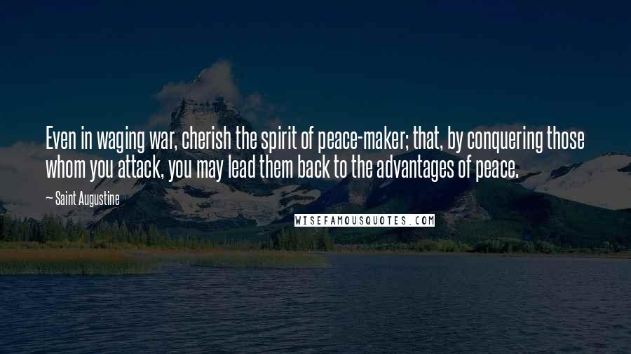 Saint Augustine Quotes: Even in waging war, cherish the spirit of peace-maker; that, by conquering those whom you attack, you may lead them back to the advantages of peace.