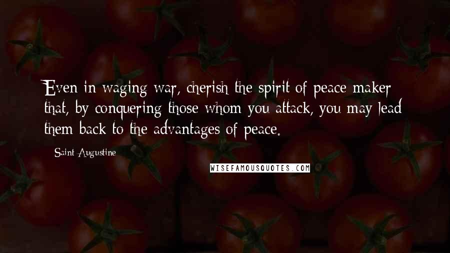 Saint Augustine Quotes: Even in waging war, cherish the spirit of peace-maker; that, by conquering those whom you attack, you may lead them back to the advantages of peace.