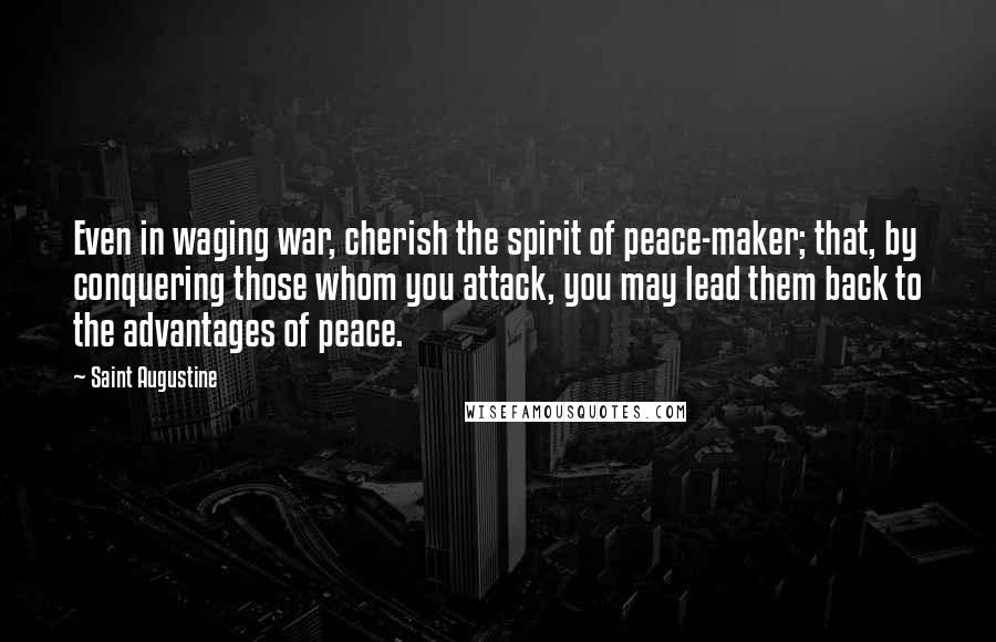 Saint Augustine Quotes: Even in waging war, cherish the spirit of peace-maker; that, by conquering those whom you attack, you may lead them back to the advantages of peace.