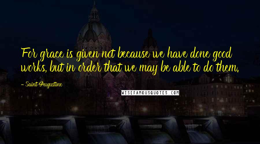 Saint Augustine Quotes: For grace is given not because we have done good works, but in order that we may be able to do them.