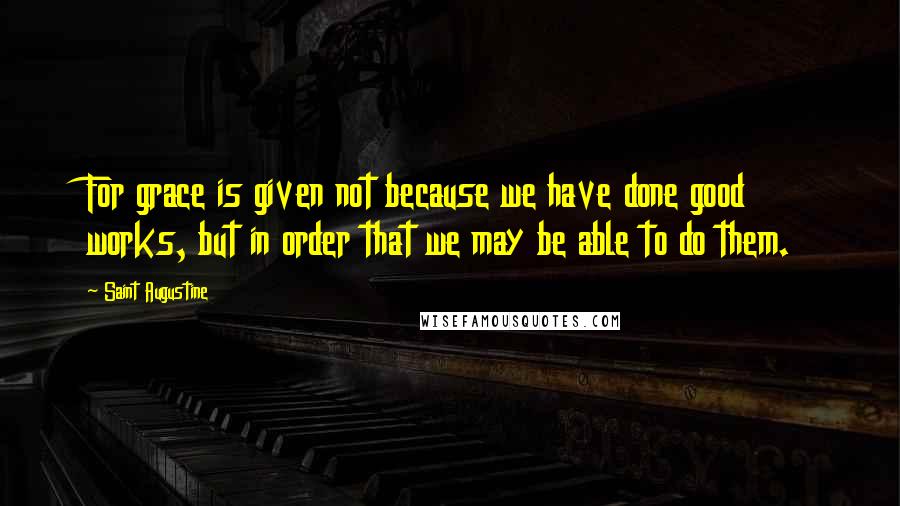 Saint Augustine Quotes: For grace is given not because we have done good works, but in order that we may be able to do them.