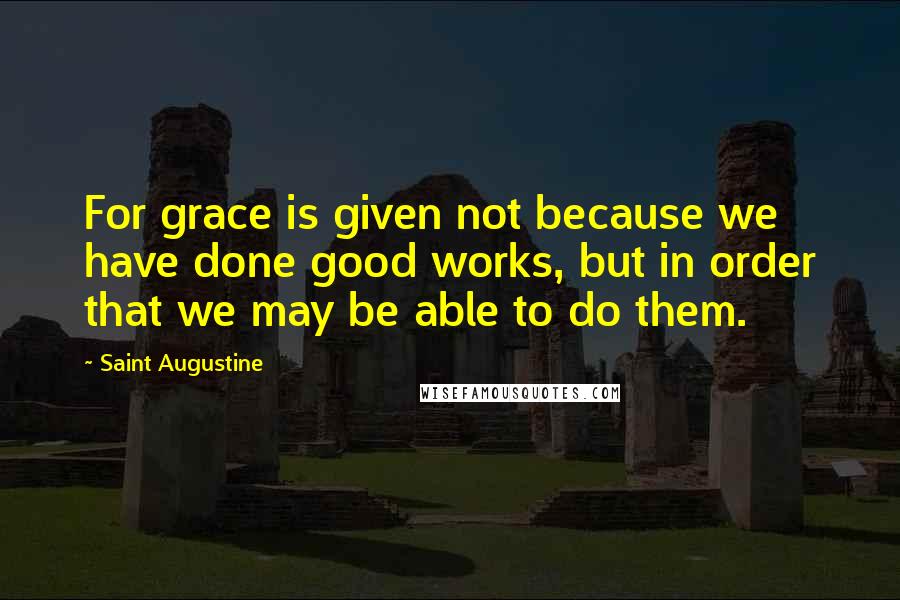 Saint Augustine Quotes: For grace is given not because we have done good works, but in order that we may be able to do them.