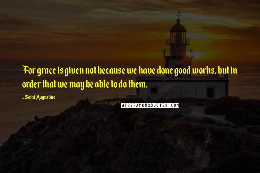 Saint Augustine Quotes: For grace is given not because we have done good works, but in order that we may be able to do them.